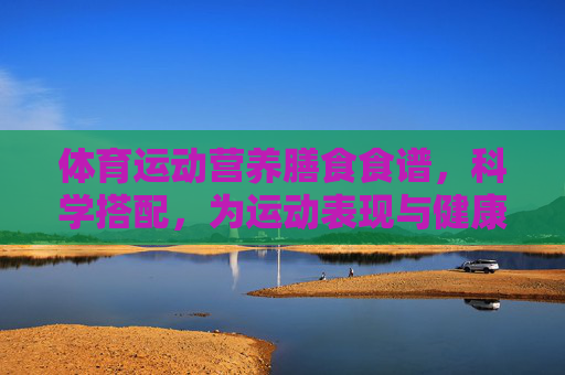 体育运动营养膳食食谱,科学搭配,为运动表现与健康加油 体育运动营养膳食食谱,科学搭配,为运动表现与健康加油