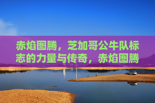 赤焰图腾,芝加哥公牛队标志的力量与传奇,赤焰图腾,芝加哥公牛队的力量与传奇 赤焰图腾,芝加哥公牛队标志的力量与传奇,赤焰图腾,芝加哥公牛队的力量与传奇