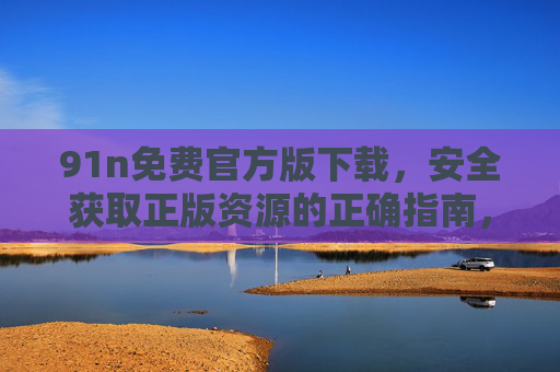 91n免费官方版下载,安全获取正版资源的正确指南,91n免费官方版下载,安全获取正版资源的正确指南 91n免费官方版下载,安全获取正版资源的正确指南,91n免费官方版下载,安全获取正版资源的正确指南