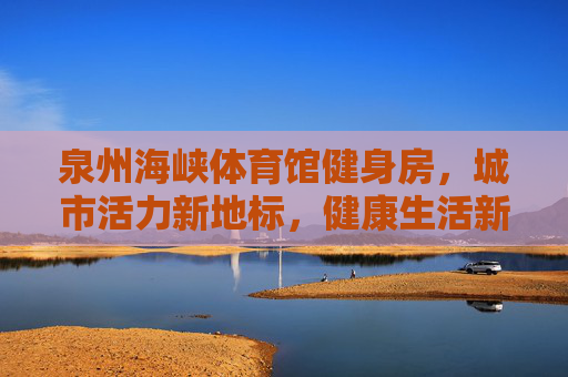 泉州海峡体育馆健身房,城市活力新地标,健康生活新引擎,泉州海峡体育馆健身房,活力地标,健康引擎 泉州海峡体育馆健身房,城市活力新地标,健康生活新引擎,泉州海峡体育馆健身房,活力地标,健康引擎