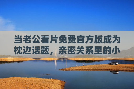 当老公看片免费官方版成为枕边话题，亲密关系里的小秘密该怎么解？亲密关系里的看片话题，枕边小秘密如何沟通化解？