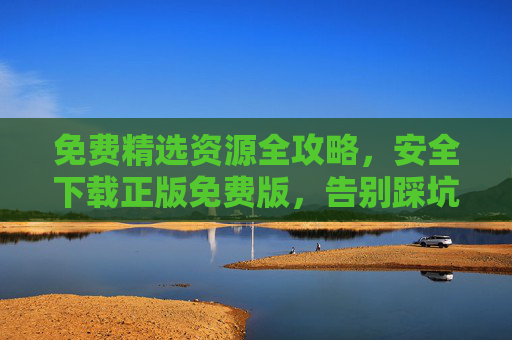 免费精选资源全攻略,安全下载正版免费版,告别踩坑陷阱 免费精选资源全攻略,安全下载正版免费版,告别踩坑陷阱