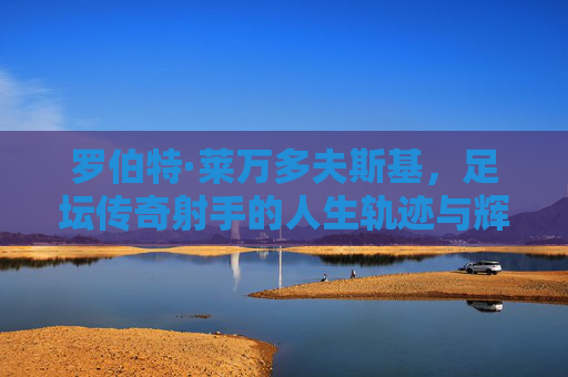 罗伯特·莱万多夫斯基,足坛传奇射手的人生轨迹与辉煌成就,罗伯特·莱万多夫斯基,足坛传奇射手的人生轨迹与辉煌成就 罗伯特·莱万多夫斯基,足坛传奇射手的人生轨迹与辉煌成就,罗伯特·莱万多夫斯基,足坛传奇射手的人生轨迹与辉煌成就