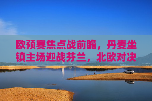 欧预赛焦点战前瞻,丹麦坐镇主场迎战芬兰,北欧对决谁能占得先机?欧预赛前瞻,丹麦主场迎战芬兰,北欧对决谁能占先机? 欧预赛焦点战前瞻,丹麦坐镇主场迎战芬兰,北欧对决谁能占得先机?欧预赛前瞻,丹麦主场迎战芬兰,北欧对决谁能占先机?