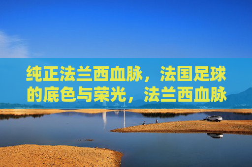 纯正法兰西血脉,法国足球的底色与荣光,法兰西血脉,法国足球的底色与荣光 纯正法兰西血脉,法国足球的底色与荣光,法兰西血脉,法国足球的底色与荣光
