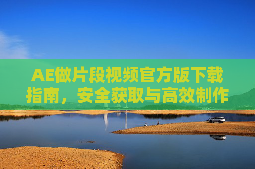 AE做片段视频官方版下载指南,安全获取与高效制作教程,AE片段视频官方版下载与安全高效制作指南 AE做片段视频官方版下载指南,安全获取与高效制作教程,AE片段视频官方版下载与安全高效制作指南