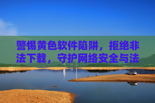 警惕黄色软件陷阱，拒绝非法下载，守护网络安全与法律底线，警惕黄色软件非法下载陷阱，守护网络安全与法律底线