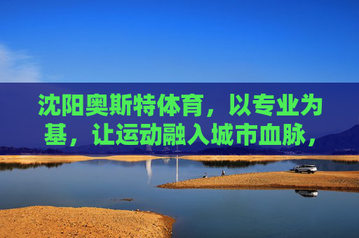 沈阳奥斯特体育,以专业为基,让运动融入城市血脉,沈阳奥斯特体育,专业筑基,运动脉动城市 沈阳奥斯特体育,以专业为基,让运动融入城市血脉,沈阳奥斯特体育,专业筑基,运动脉动城市