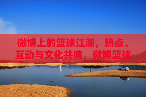 微博上的篮球江湖,热点、互动与文化共鸣,微博篮球江湖,热点互动与文化共鸣 微博上的篮球江湖,热点、互动与文化共鸣,微博篮球江湖,热点互动与文化共鸣