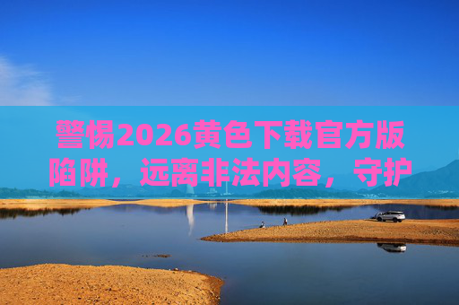 警惕2026黄色下载官方版陷阱,远离非法内容,守护网络安全与法律底线,警惕2026黄色下载官方版陷阱,远离非法内容,守护网络安全与法律底线 警惕2026黄色下载官方版陷阱,远离非法内容,守护网络安全与法律底线,警惕2026黄色下载官方版陷阱,远离非法内容,守护网络安全与法律底线