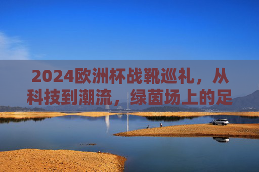 2024欧洲杯战靴巡礼,从科技到潮流,绿茵场上的足尖风暴,2024欧洲杯战靴,科技潮流交织的足尖风暴 2024欧洲杯战靴巡礼,从科技到潮流,绿茵场上的足尖风暴,2024欧洲杯战靴,科技潮流交织的足尖风暴
