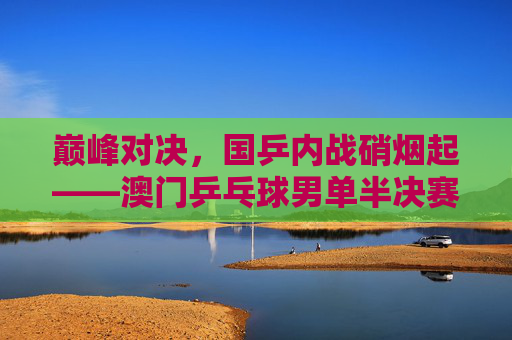 巅峰对决,国乒内战硝烟起——澳门乒乓球男单半决赛战火点燃 巅峰对决,国乒内战硝烟起——澳门乒乓球男单半决赛战火点燃