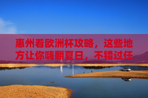 惠州看欧洲杯攻略，这些地方让你嗨翻夏日，不错过任何精彩瞬间！