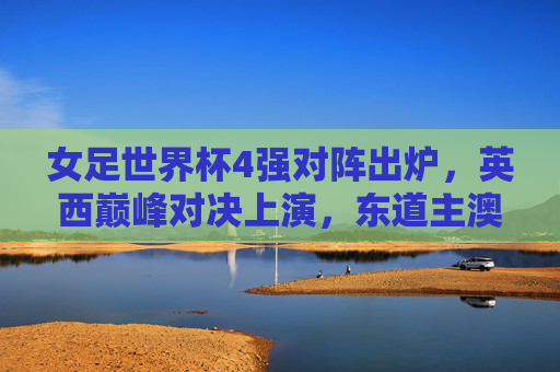 女足世界杯4强对阵出炉,英西巅峰对决上演,东道主澳大利亚迎战非洲黑马,女足世界杯4强对阵,英西巅峰对决,东道主战非洲黑马 女足世界杯4强对阵出炉,英西巅峰对决上演,东道主澳大利亚迎战非洲黑马,女足世界杯4强对阵,英西巅峰对决,东道主战非洲黑马
