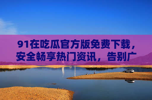 91在吃瓜官方版免费下载,安全畅享热门资讯,告别广告干扰 91在吃瓜官方版免费下载,安全畅享热门资讯,告别广告干扰