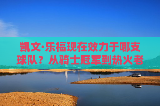 凯文·乐福现在效力于哪支球队?从骑士冠军到热火老将的坚守,凯文·乐福,从骑士冠军到热火老将的坚守 凯文·乐福现在效力于哪支球队?从骑士冠军到热火老将的坚守,凯文·乐福,从骑士冠军到热火老将的坚守