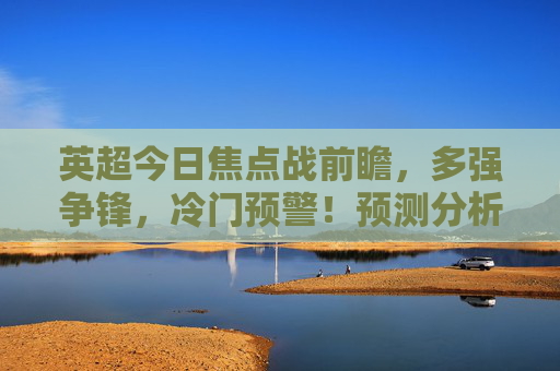 英超今日焦点战前瞻，多强争锋，冷门预警！预测分析，英超今日焦点战前瞻，多强争锋，冷门预警！
