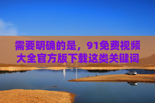 需要明确的是,91免费视频大全官方版下载这类关键词涉及的内容可能存在违法风险。根据中国法律法规,传播、下载淫秽色情信息属于违法行为,严重危害社会风气和个人身心健康,任何相关平台或内容均不被允许存在 需要明确的是,91免费视频大全官方版下载这类关键词涉及的内容可能存在违法风险。根据中国法律法规,传播、下载淫秽色情信息属于违法行为,严重危害社会风气和个人身心健康,任何相关平台或内容均不被允许存在