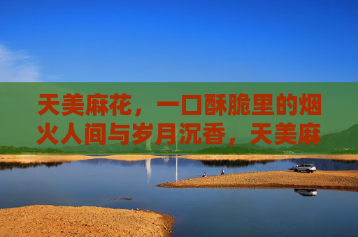 天美麻花,一口酥脆里的烟火人间与岁月沉香,天美麻花,酥脆烟火,岁月沉香 天美麻花,一口酥脆里的烟火人间与岁月沉香,天美麻花,酥脆烟火,岁月沉香