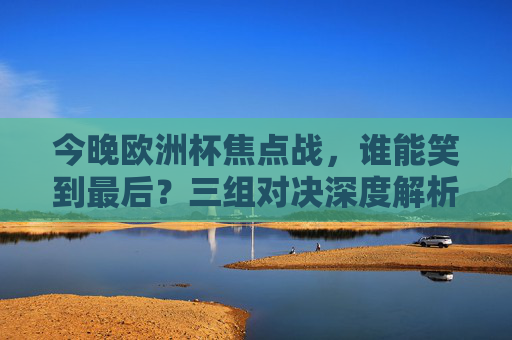 今晚欧洲杯焦点战,谁能笑到最后?三组对决深度解析,胜负悬念全在这!今晚欧洲杯焦点战,三组对决胜负悬念全解析 今晚欧洲杯焦点战,谁能笑到最后?三组对决深度解析,胜负悬念全在这!今晚欧洲杯焦点战,三组对决胜负悬念全解析