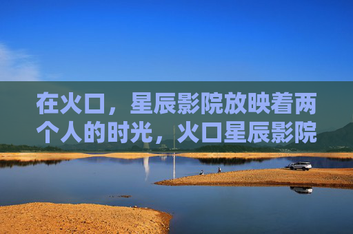 在火口,星辰影院放映着两个人的时光,火口星辰影院,两个人的时光 在火口,星辰影院放映着两个人的时光,火口星辰影院,两个人的时光