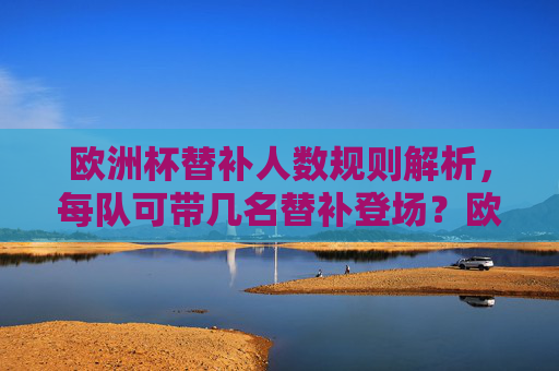欧洲杯替补人数规则解析,每队可带几名替补登场?欧洲杯替补人数规则,每队可带几名替补登场? 欧洲杯替补人数规则解析,每队可带几名替补登场?欧洲杯替补人数规则,每队可带几名替补登场?