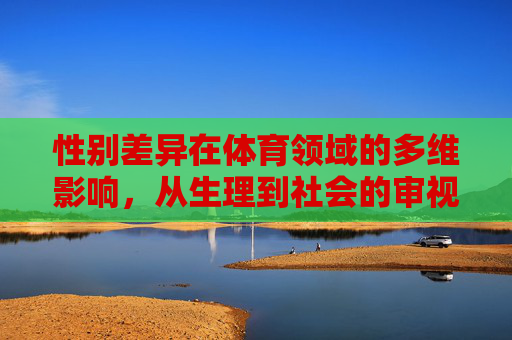性别差异在体育领域的多维影响,从生理到社会的审视,体育性别差异的多维审视,从生理到社会的影响 性别差异在体育领域的多维影响,从生理到社会的审视,体育性别差异的多维审视,从生理到社会的影响