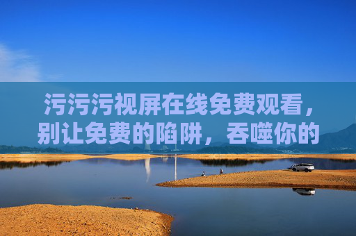 污污污视屏在线免费观看,别让免费的陷阱,吞噬你的安全与底线 污污污视屏在线免费观看,别让免费的陷阱,吞噬你的安全与底线