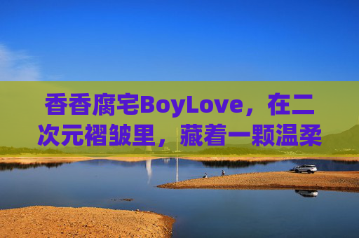 香香腐宅BoyLove,在二次元褶皱里,藏着一颗温柔跳动的心,二次元褶皱里的温柔腐宅心 香香腐宅BoyLove,在二次元褶皱里,藏着一颗温柔跳动的心,二次元褶皱里的温柔腐宅心
