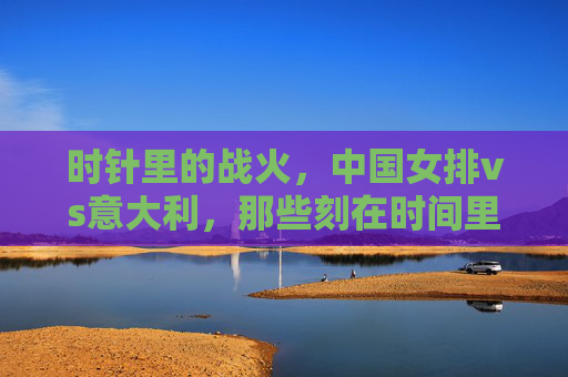时针里的战火,中国女排vs意大利,那些刻在时间里的荣耀与热血,中国女排vs意大利,时针里的战火与荣耀 时针里的战火,中国女排vs意大利,那些刻在时间里的荣耀与热血,中国女排vs意大利,时针里的战火与荣耀
