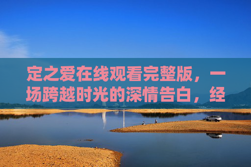 定之爱在线观看完整版,一场跨越时光的深情告白,经典剧集一键重温,定之爱,跨越时光的深情告白,经典剧集一键重温完整版 定之爱在线观看完整版,一场跨越时光的深情告白,经典剧集一键重温,定之爱,跨越时光的深情告白,经典剧集一键重温完整版
