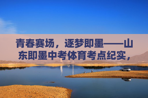 青春赛场,逐梦即墨——山东即墨中考体育考点纪实,青春赛场,逐梦即墨——中考体育考点纪实 青春赛场,逐梦即墨——山东即墨中考体育考点纪实,青春赛场,逐梦即墨——中考体育考点纪实