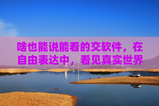 啥也能说能看的交软件,在自由表达中,看见真实世界,无界表达,看见真实世界 啥也能说能看的交软件,在自由表达中,看见真实世界,无界表达,看见真实世界