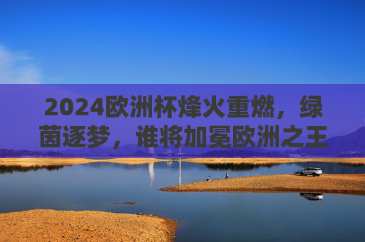 2024欧洲杯烽火重燃,绿茵逐梦,谁将加冕欧洲之王?2024欧洲杯烽火重燃,绿茵逐梦,谁将加冕欧洲之王? 2024欧洲杯烽火重燃,绿茵逐梦,谁将加冕欧洲之王?2024欧洲杯烽火重燃,绿茵逐梦,谁将加冕欧洲之王?