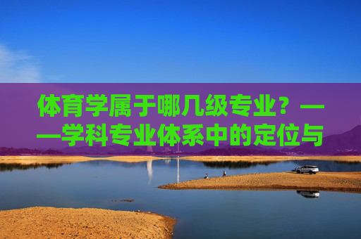 体育学属于哪几级专业?——学科专业体系中的定位与发展,体育学学科专业体系定位与发展 体育学属于哪几级专业?——学科专业体系中的定位与发展,体育学学科专业体系定位与发展