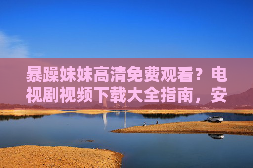 暴躁妹妹高清免费观看?电视剧视频下载大全指南,安全追剧不踩坑!暴躁妹妹高清观看下载指南,安全追剧不踩坑! 暴躁妹妹高清免费观看?电视剧视频下载大全指南,安全追剧不踩坑!暴躁妹妹高清观看下载指南,安全追剧不踩坑!