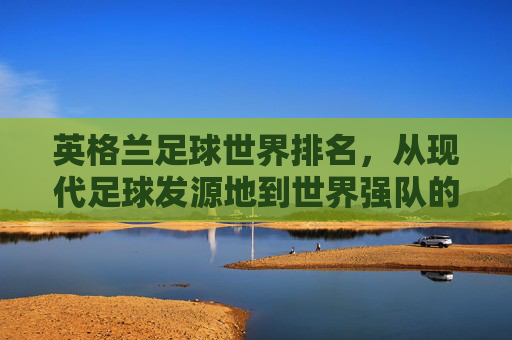 英格兰足球世界排名,从现代足球发源地到世界强队的荣耀与挑战,英格兰足球世界排名,从现代足球发源地到世界强队的荣耀与挑战 英格兰足球世界排名,从现代足球发源地到世界强队的荣耀与挑战,英格兰足球世界排名,从现代足球发源地到世界强队的荣耀与挑战