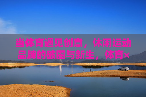 当体育遇见创意,休闲运动品牌的破圈与新生,体育×创意,休闲运动品牌的破圈新生 当体育遇见创意,休闲运动品牌的破圈与新生,体育×创意,休闲运动品牌的破圈新生