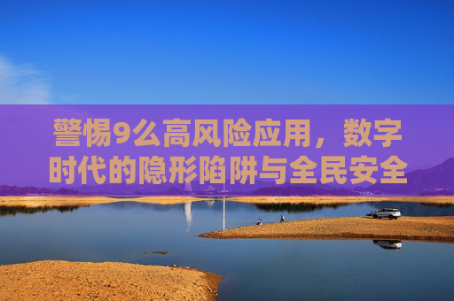 警惕9么高风险应用,数字时代的隐形陷阱与全民安全指南,警惕9么高风险应用,数字时代隐形陷阱与全民安全指南 警惕9么高风险应用,数字时代的隐形陷阱与全民安全指南,警惕9么高风险应用,数字时代隐形陷阱与全民安全指南