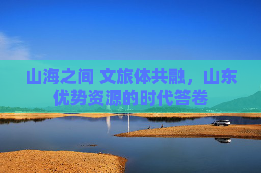 山海之间 文旅体共融,山东优势资源的时代答卷 山海之间 文旅体共融,山东优势资源的时代答卷