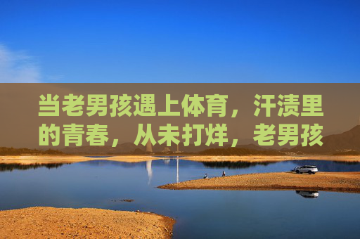 当老男孩遇上体育,汗渍里的青春,从未打烊,老男孩遇上体育,汗渍里的青春从未打烊 当老男孩遇上体育,汗渍里的青春,从未打烊,老男孩遇上体育,汗渍里的青春从未打烊