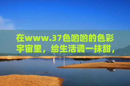 在www.37色哟哟的色彩宇宙里,给生活调一抹甜,37色哟哟的色彩宇宙,给生活调一抹甜 在www.37色哟哟的色彩宇宙里,给生活调一抹甜,37色哟哟的色彩宇宙,给生活调一抹甜