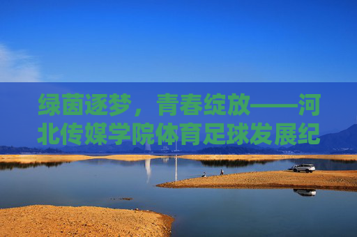 绿茵逐梦,青春绽放——河北传媒学院体育足球发展纪实,绿茵逐梦,青春绽放——河北传媒学院足球发展纪实 绿茵逐梦,青春绽放——河北传媒学院体育足球发展纪实,绿茵逐梦,青春绽放——河北传媒学院足球发展纪实