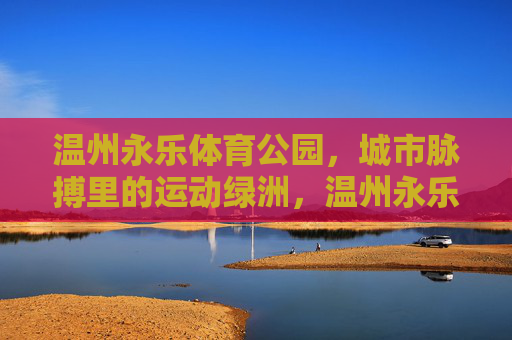温州永乐体育公园,城市脉搏里的运动绿洲,温州永乐体育公园,城市脉搏里的运动绿洲 温州永乐体育公园,城市脉搏里的运动绿洲,温州永乐体育公园,城市脉搏里的运动绿洲