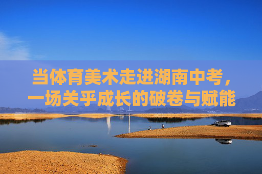 当体育美术走进湖南中考,一场关乎成长的破卷与赋能 当体育美术走进湖南中考,一场关乎成长的破卷与赋能