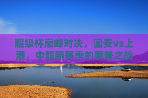 超级杯巅峰对决,国安vs上港,中超新赛季的荣誉之战,超级杯巅峰对决,国安vs上港,中超新赛季荣誉之战 超级杯巅峰对决,国安vs上港,中超新赛季的荣誉之战,超级杯巅峰对决,国安vs上港,中超新赛季荣誉之战