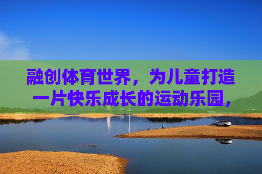 融创体育世界,为儿童打造一片快乐成长的运动乐园,融创体育世界,儿童快乐成长的运动乐园 融创体育世界,为儿童打造一片快乐成长的运动乐园,融创体育世界,儿童快乐成长的运动乐园