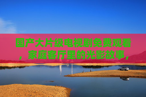 国产大片级电视剧免费观看,家庭客厅里的光影故事,家庭客厅国产大片级光影故事,免费观看 国产大片级电视剧免费观看,家庭客厅里的光影故事,家庭客厅国产大片级光影故事,免费观看