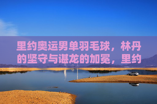 里约奥运男单羽毛球,林丹的坚守与谌龙的加冕,里约奥运男羽,林丹坚守与谌龙加冕 里约奥运男单羽毛球,林丹的坚守与谌龙的加冕,里约奥运男羽,林丹坚守与谌龙加冕