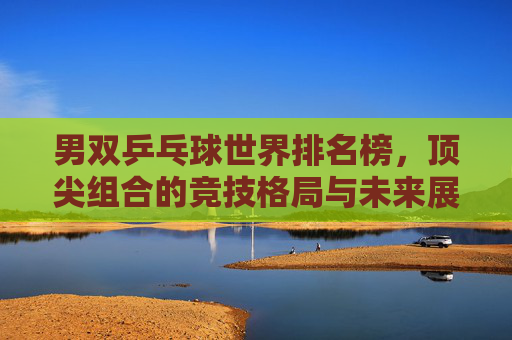 男双乒乓球世界排名榜,顶尖组合的竞技格局与未来展望,男双乒乓球世界排名榜,顶尖组合竞技格局与未来展望 男双乒乓球世界排名榜,顶尖组合的竞技格局与未来展望,男双乒乓球世界排名榜,顶尖组合竞技格局与未来展望